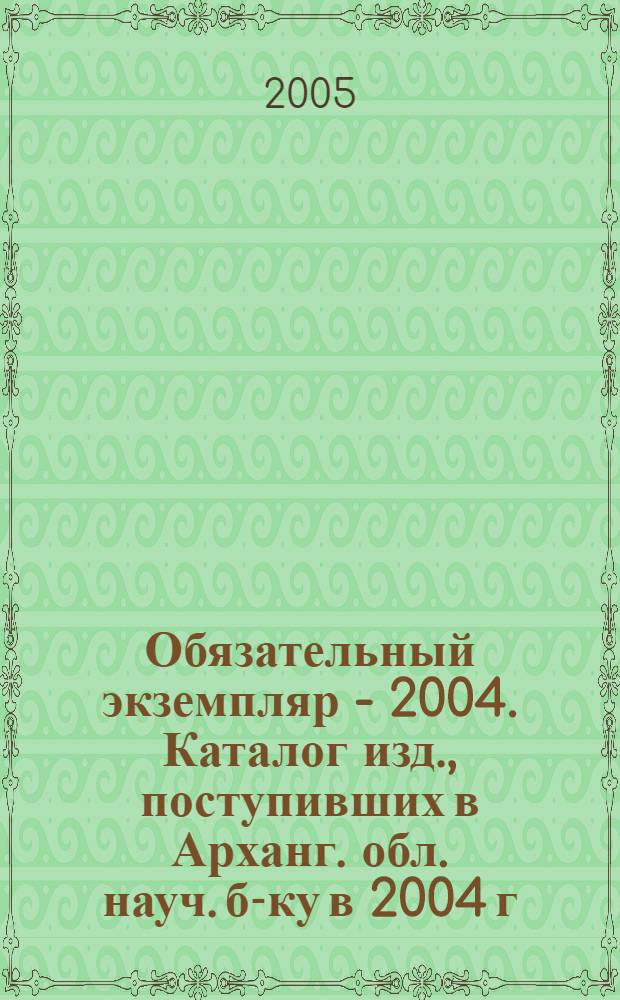 Обязательный экземпляр - 2004. Каталог изд., поступивших в Арханг. обл. науч. б-ку в 2004 г.