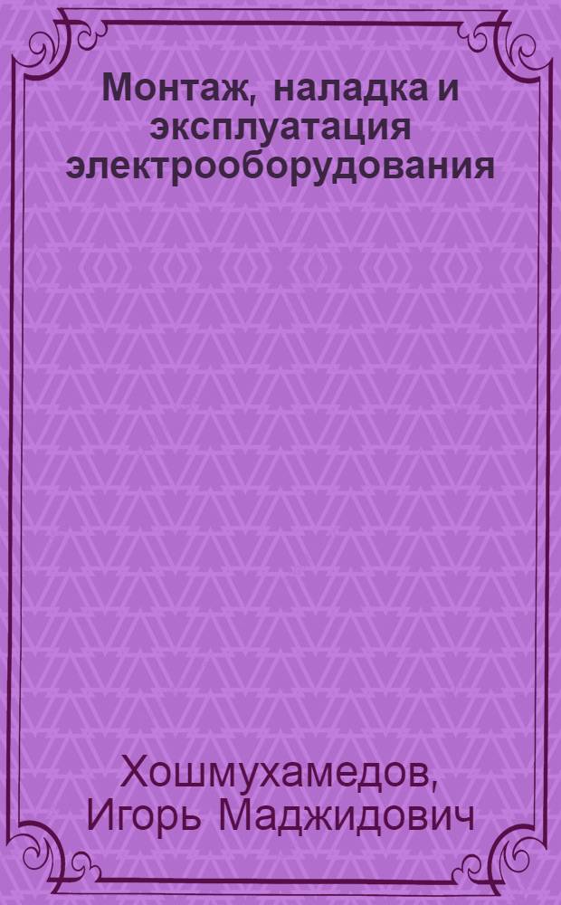 Монтаж, наладка и эксплуатация электрооборудования : учеб. для студентов вузов, обучающихся по спец. "Электропривод и автоматика пром. установок и технол. комплексов" (квалификация - горн. инженер) направленияч подгот. дипломир. специалистов "Электротехника, электромеханика и электротехнологии"