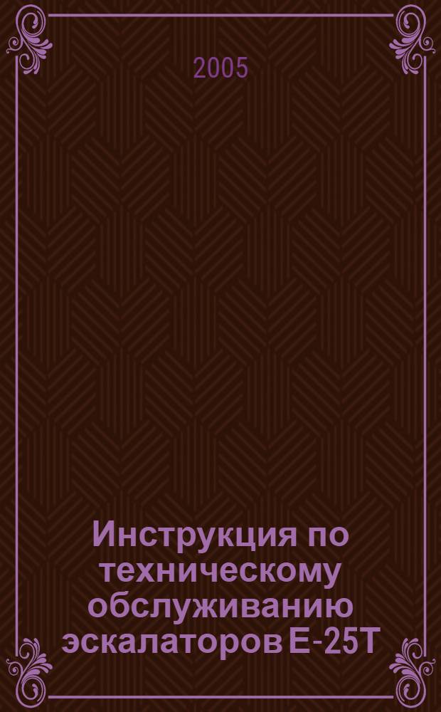 Инструкция по техническому обслуживанию эскалаторов Е-25Т : утв. Моск. метрополитен (Гос. унитар. предприятие "Моск. метрополитен") 18. 01. 2005 г