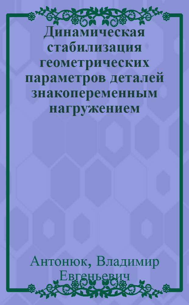 Динамическая стабилизация геометрических параметров деталей знакопеременным нагружением : монография