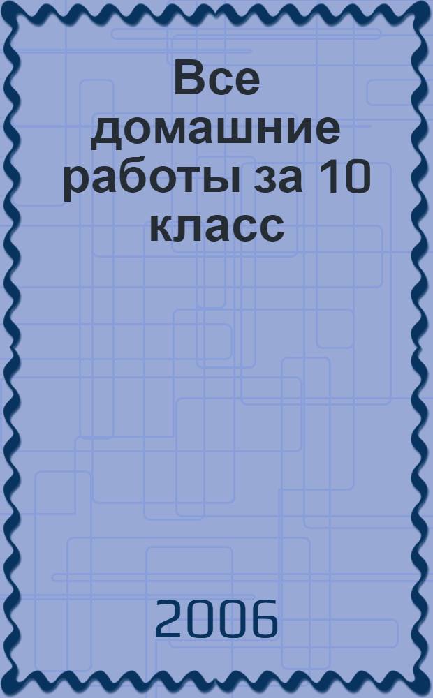 Все домашние работы за 10 класс : алгебра и начала анализа, русский язык, геометрия, английский язык, немецкий язык, химия, физика : учебно-методическое пособие