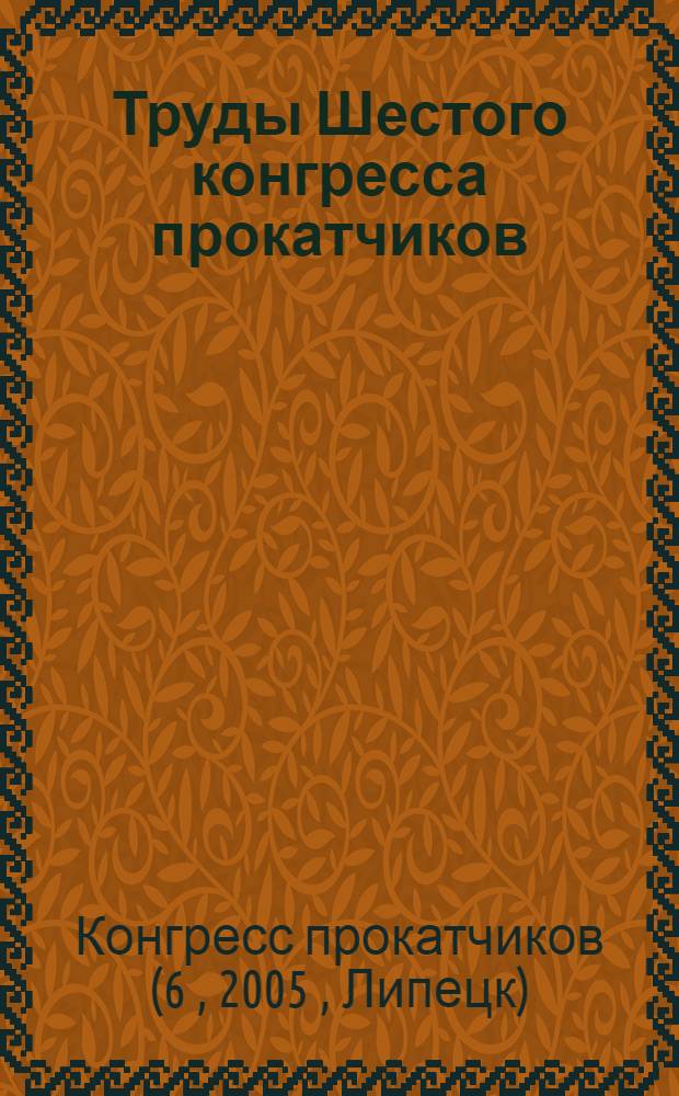 Труды Шестого конгресса прокатчиков (Липецк, 18-21 октября 2005 г.)