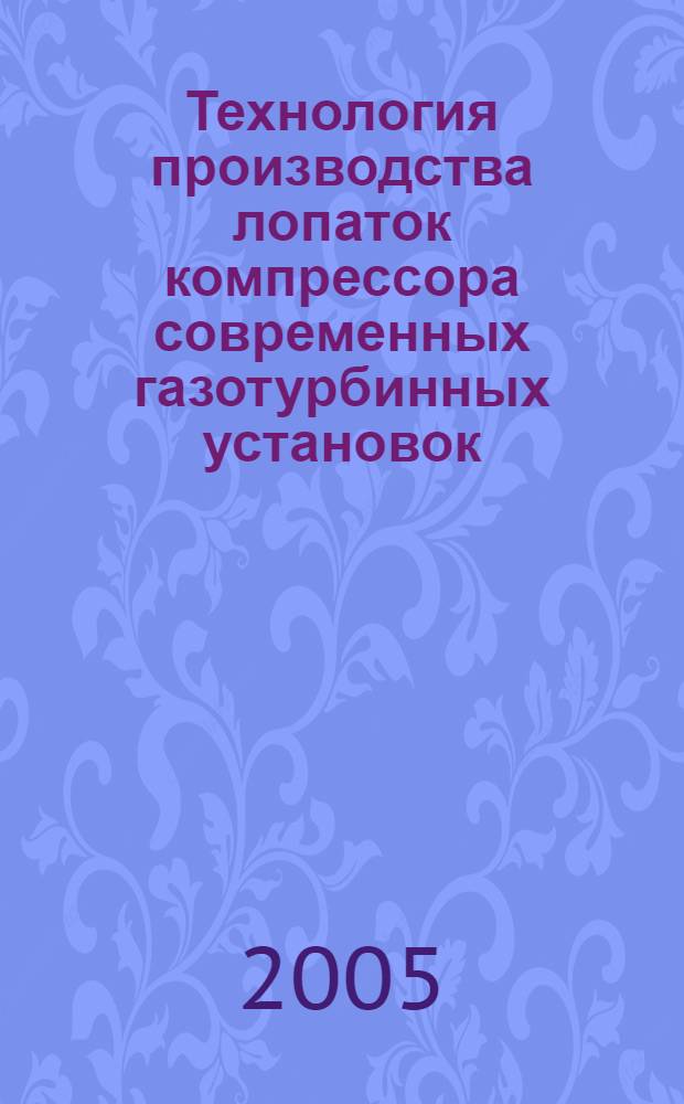 Технология производства лопаток компрессора современных газотурбинных установок : учебное пособие : для студентов, обучающихся по направлению подготовки дипломированного специалиста 652200 - Двигатели летательных аппаратов и специальности 130200 - Авиационные двигатели и энергетические установки