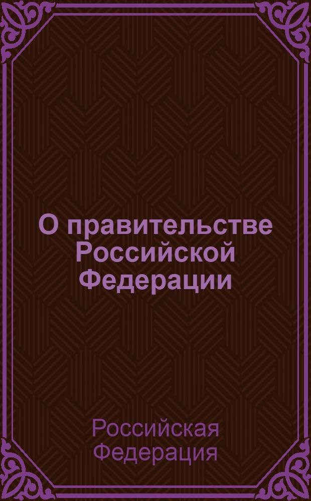 О правительстве Российской Федерации : (Собрание законодательства Российской Федерации, 1997, N 51, ст. 5712) : в редакции Федеральных законов: от 31 декабря 1997 года N 3-ФКЗ (СЗ РФ, 1998, N 1, ст. 1 и др. : принят Государственной Думой 11 апреля 1997 года : одобрен Советом Федерации 14 мая 1997 года