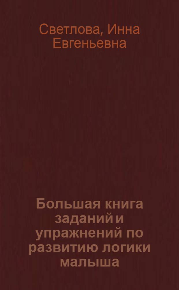 Большая книга заданий и упражнений по развитию логики малыша : рассуждение, сравнение, систематизация, анализ, обоснование, решение логических задач, логика в грамматике и математике, тренировка памяти, пространственное воображение, самостоятельное мышление