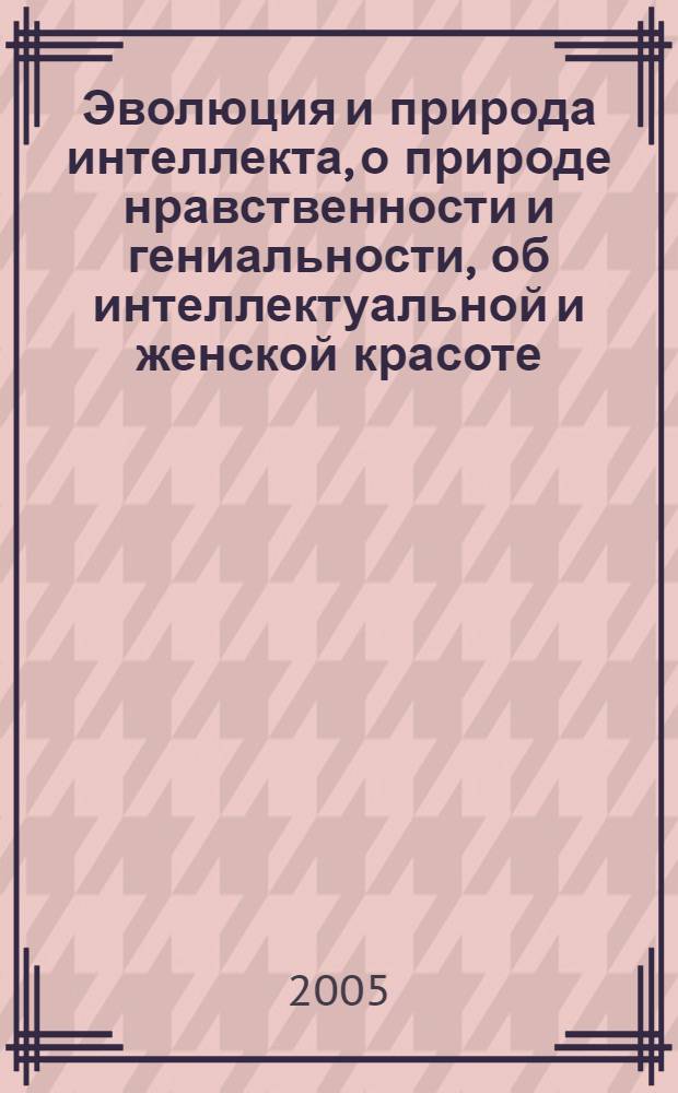 Эволюция и природа интеллекта, о природе нравственности и гениальности, об интеллектуальной и женской красоте, о примитивизме и заблуждениях человека. Кн. 1, т. 1 : Нравственная философия с историей и логикой, психология интеллекта с физикой и математикой