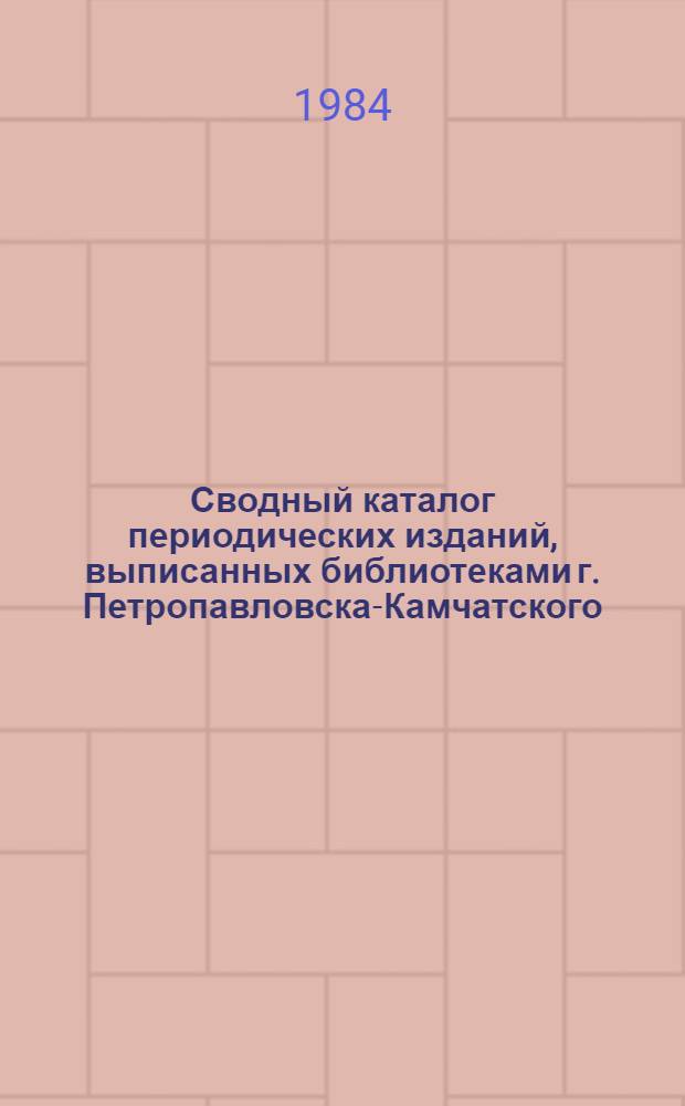 Сводный каталог периодических изданий, выписанных библиотеками г. Петропавловска-Камчатского ... ... в 1984 году