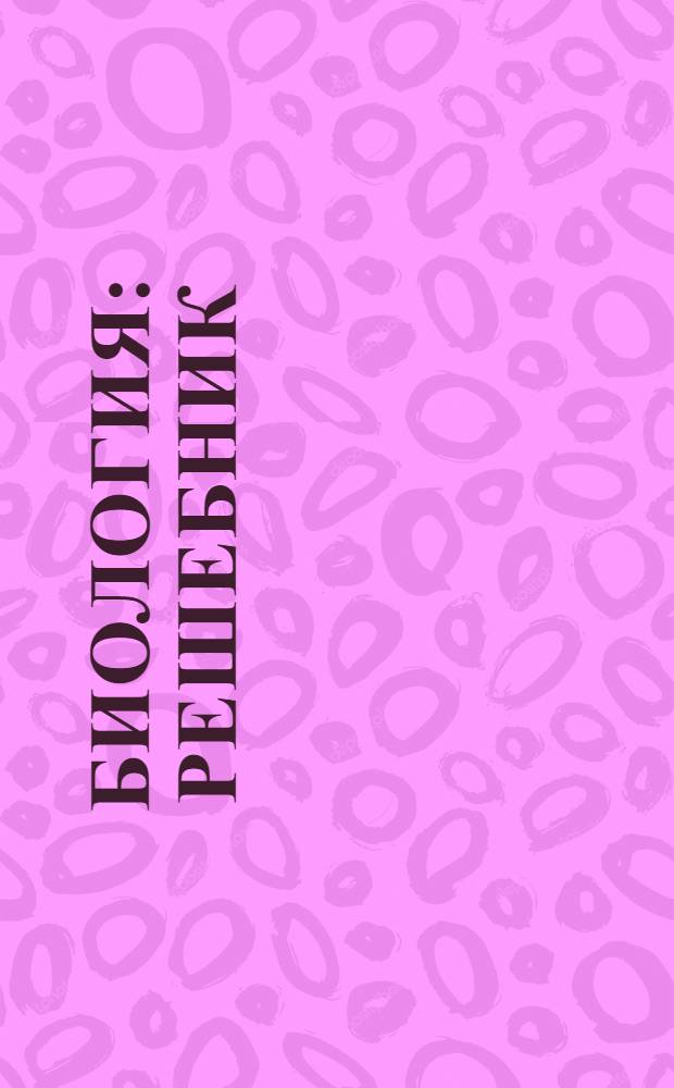 Биология : решебник : пособие для школьника, абитуриента, учителя : полный курс биологии за 6-11 классы