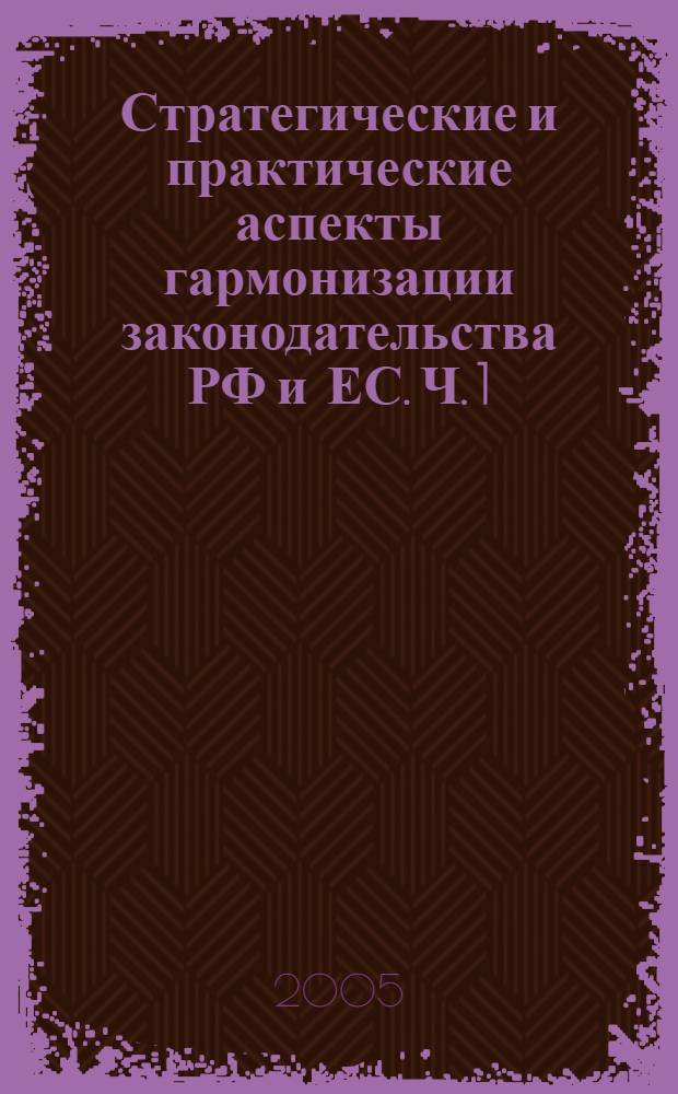 Стратегические и практические аспекты гармонизации законодательства РФ и ЕС. Ч. 1 : [Стратегия и механизмы гармонизации законодательства России и Европейского Союза как ключевые компоненты их эффективного взаиморазвития в XXI в.