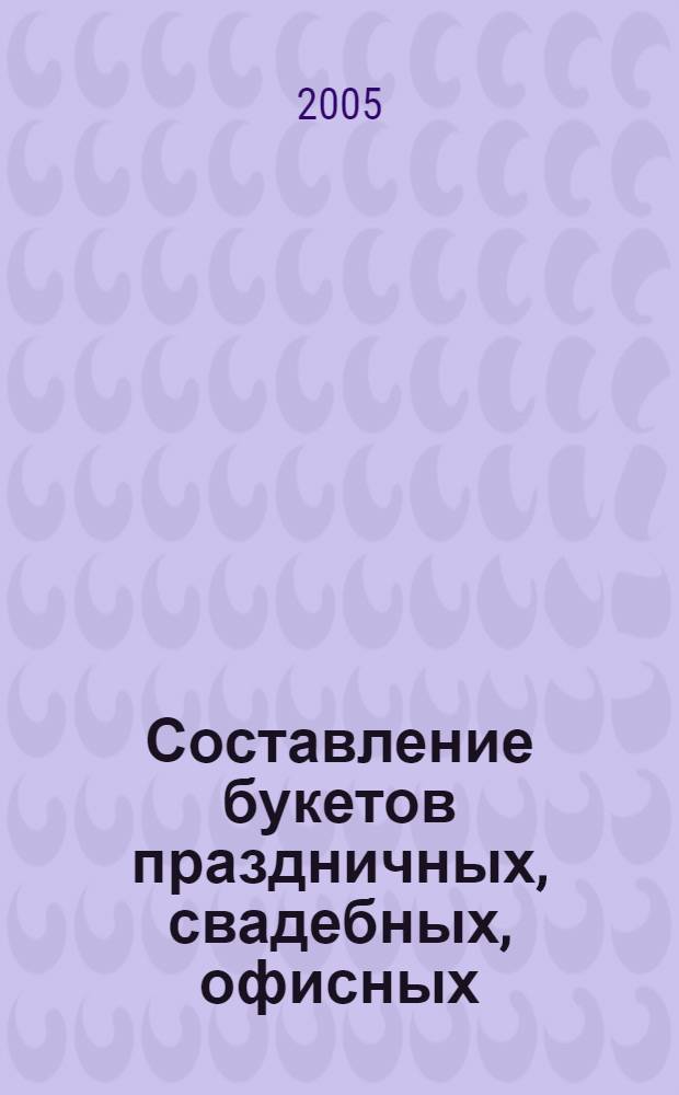 Составление букетов праздничных, свадебных, офисных : пошаговый самоучитель
