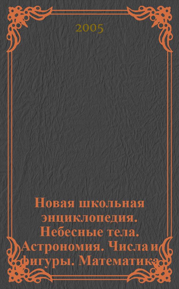 Новая школьная энциклопедия. Небесные тела. Астрономия. Числа и фигуры. Математика : для ст. шк. возраста и поступающих в вузы