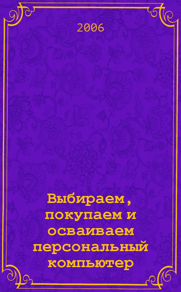 Выбираем, покупаем и осваиваем персональный компьютер : выбор и покупка компьютера, знакомство с устройством компьютера, установка операционной системы, настройка и уход за компьютером, офисные программы, работа в интернете, музыкальные и графические программы : новейший самоучитель