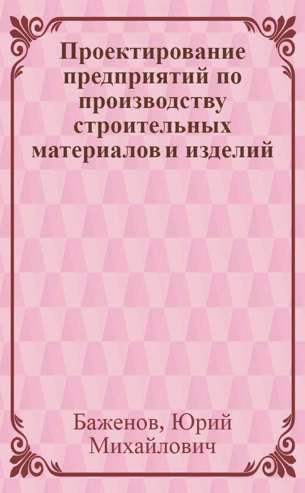 Проектирование предприятий по производству строительных материалов и изделий : учеб. для студентов вузов, обучающихся по специальностям "Пр-во строит. материалов, изделий и конструкций" направления подгот. дипломир. специалистов "Стр-во"