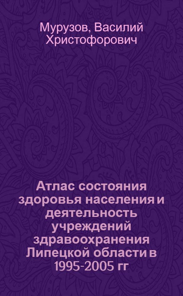 Атлас состояния здоровья населения и деятельность учреждений здравоохранения Липецкой области в 1995-2005 гг.