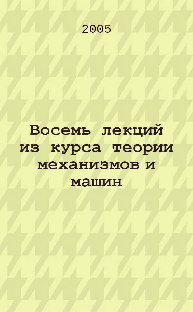 Восемь лекций из курса теории механизмов и машин : учеб. пособие для студентов вузов, изучающих дисциплину "Теория механизмов и машин"