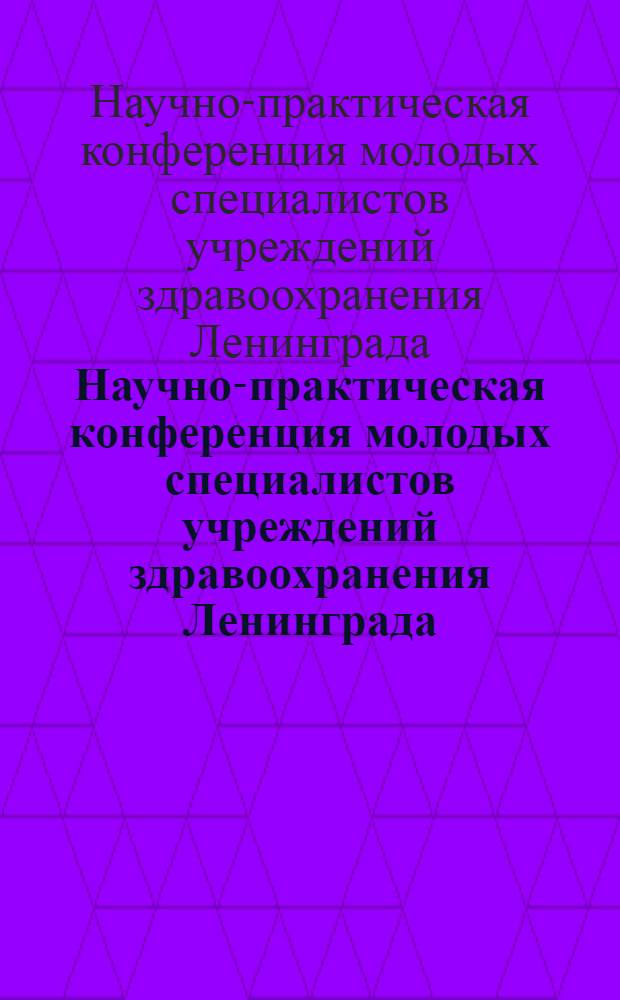 Научно-практическая конференция молодых специалистов учреждений здравоохранения Ленинграда, (4-5 марта 1987 г.) : тезисы