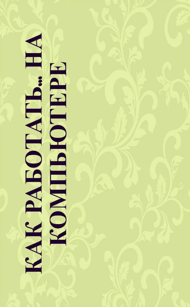 Как работать... на компьютере : компьютер и периферия. Интернет. Windows. Программы для факс-модема и почты. Текстовые и табличные редакторы. Распознавание и перевод текста. Программы-репетиторы. Энциклопедии. Музыкальные и видео программы. Игры. Запись CD. Домашние финансы