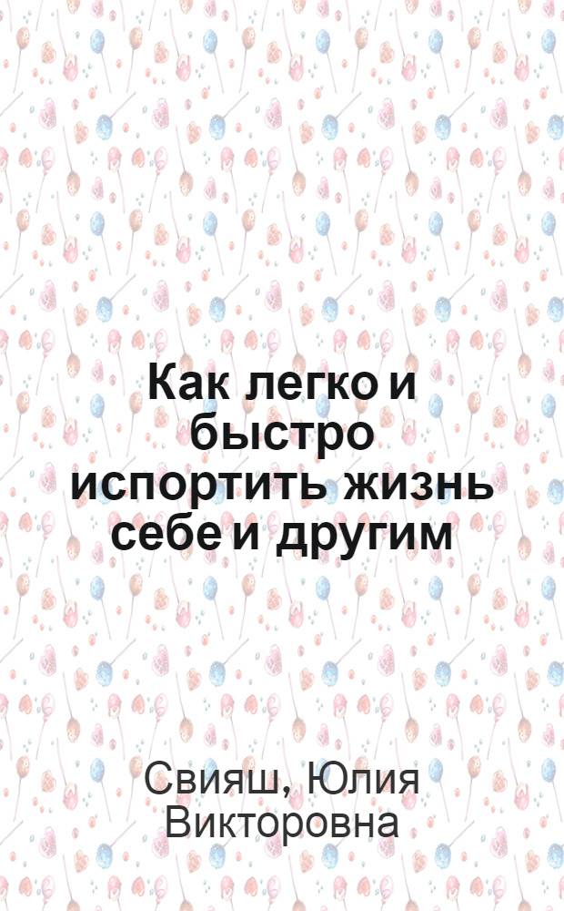 Как легко и быстро испортить жизнь себе и другим : Вы делаете это, но не знаете об этом! Не пора ли узнать? : книга-разоблачение