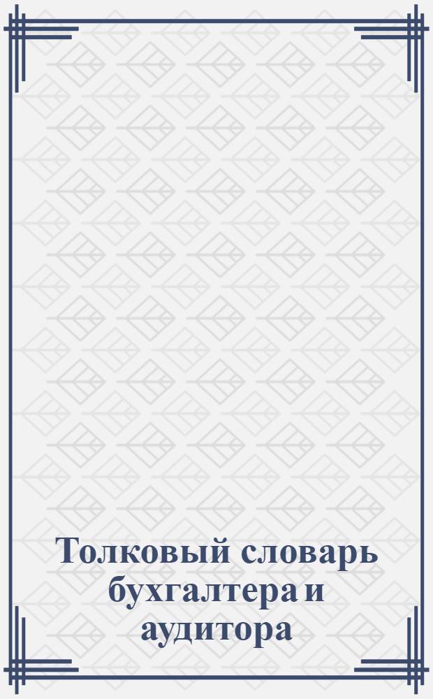 Толковый словарь бухгалтера и аудитора : имущество и его виды, источники финансирования, доходы, расходы, затраты и финансовые результаты, хозяйственные операции, договоры, обязательство, организации и виды деятельности