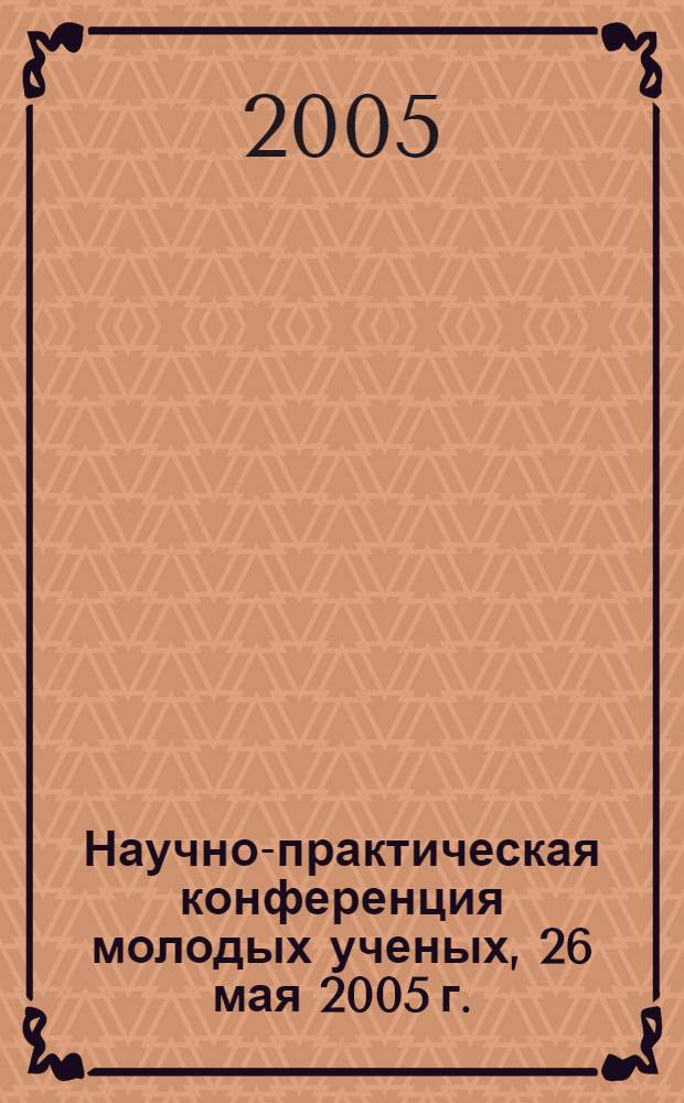 Научно-практическая конференция молодых ученых, 26 мая 2005 г. : тезисы докладов