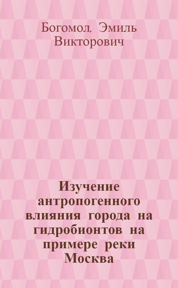 Изучение антропогенного влияния города на гидробионтов на примере реки Москва : автореф. дис. на соиск. учен. степ. к.б.н. : спец. 03.00.32