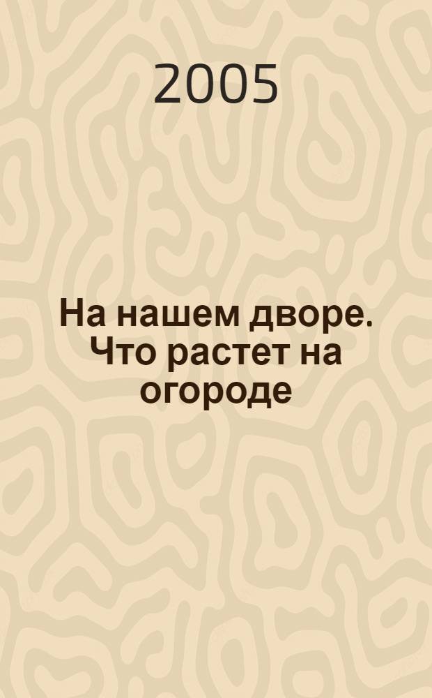 На нашем дворе. Что растет на огороде : [загадки для чтения взрослыми детям