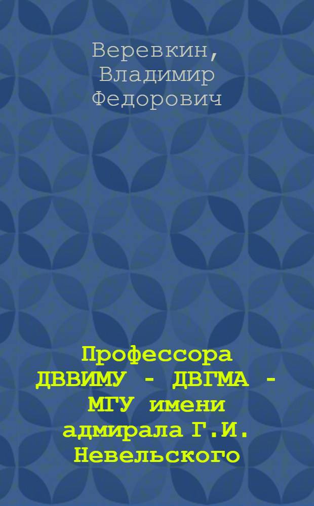 Профессора ДВВИМУ - ДВГМА - МГУ имени адмирала Г.И. Невельского : справочник