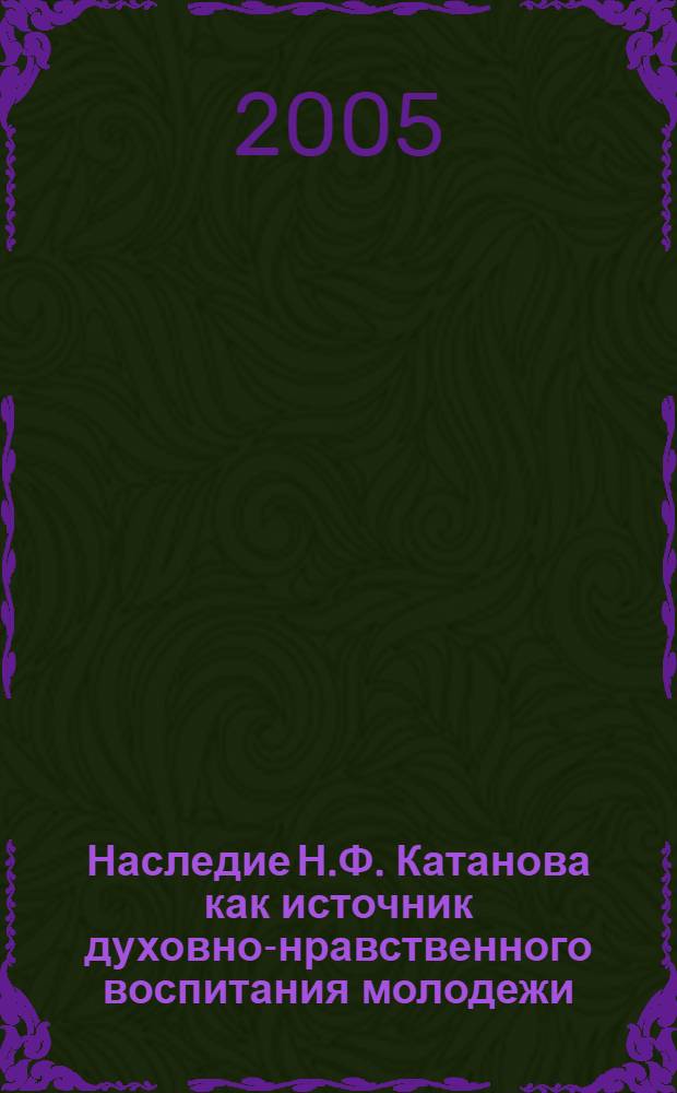 Наследие Н.Ф. Катанова как источник духовно-нравственного воспитания молодежи : материалы научно-практической конференции "Катановские чтения". г. Саяногорск