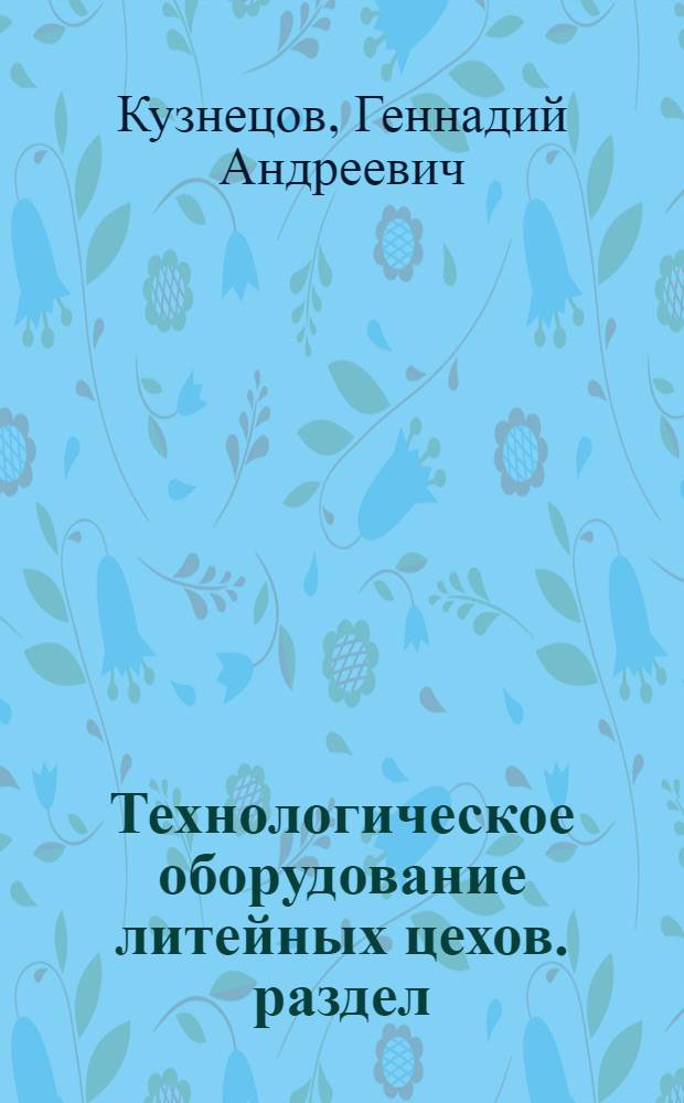 Технологическое оборудование литейных цехов. раздел: Плавильное и формовочное оборудование : учебное пособие для студентов специальности 150104 высших учебных заведений по направлению Металлургия, специальность Литейное производство черных и цветных металлов