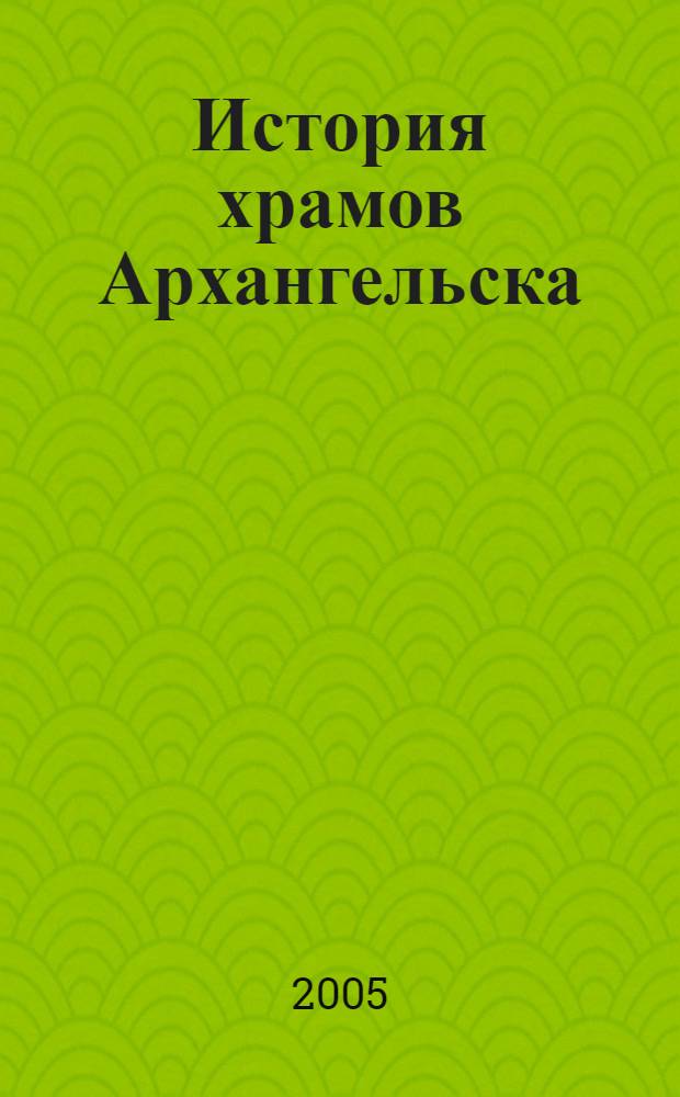 История храмов Архангельска : конец XVI - начало XXI в.