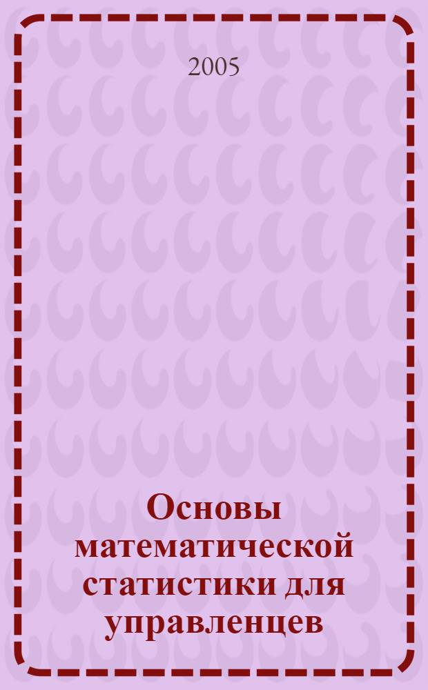 Основы математической статистики для управленцев : учебное пособие : для вузов по специальности 061700 "Статистика", 351000 "Антикризисное управление" и др. экономическим специальностям