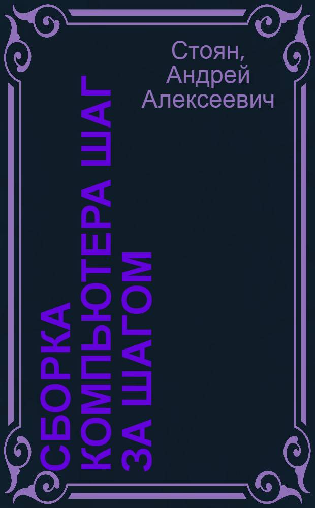 Сборка компьютера шаг за шагом : планирование конфигурации, сборка и настройка компьютера, установка операционной системы, драйверов и приложений, выбор и приобретение комплектующих