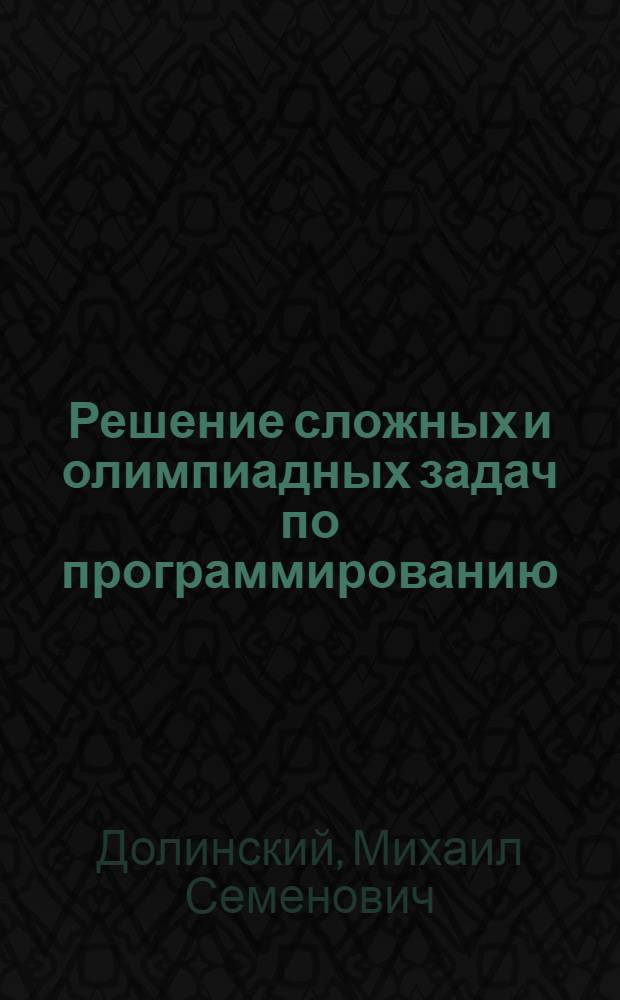Решение сложных и олимпиадных задач по программированию : учебное пособие : для школьников, студентов и их преподавателей, теоретические основы и практическая реализация, технологии разработки, задания для самостоятельной работы
