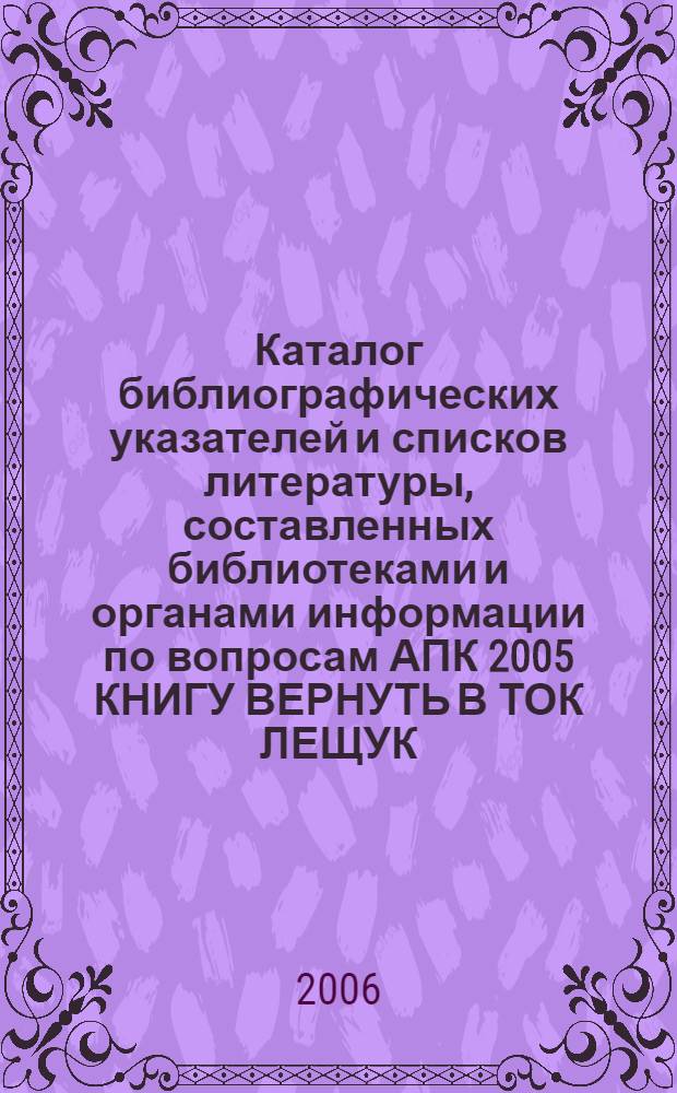 Каталог библиографических указателей и списков литературы, составленных библиотеками и органами информации по вопросам АПК 2005 КНИГУ ВЕРНУТЬ В ТОК ЛЕЩУК