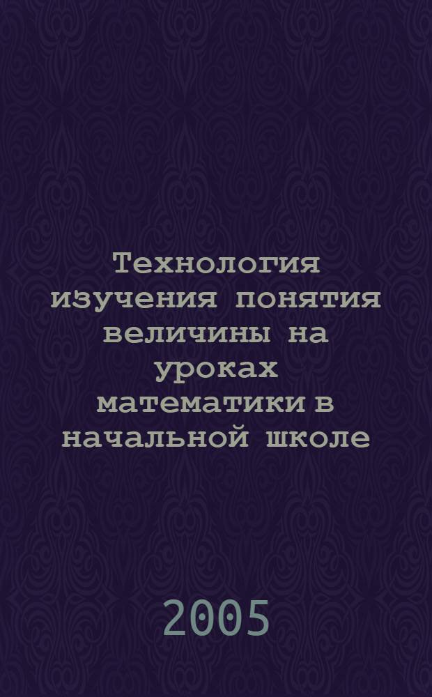 Технология изучения понятия величины на уроках математики в начальной школе : учеб. пособие для студентов вузов, обучающихся по специальности 031200 (050708) - "Педагогика и методика нач. образования" по курсу "Методика обучения математике"