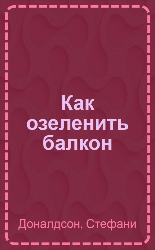 Как озеленить балкон : руководство по созданию цветочных композиций в контейнерах для всех сезонов