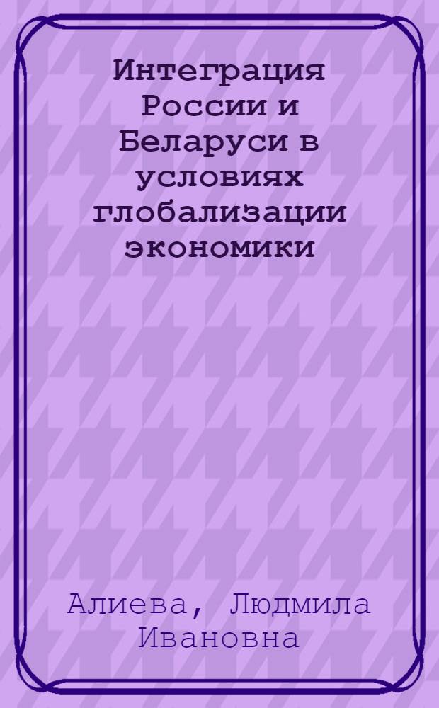 Интеграция России и Беларуси в условиях глобализации экономики: теория и практика : монография