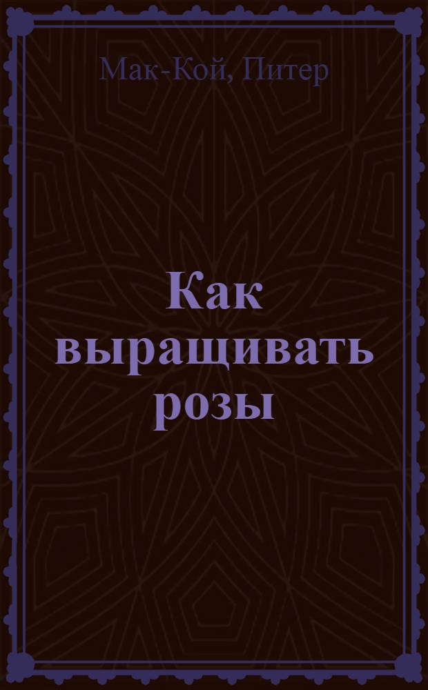Как выращивать розы : полная информ. по выращиванию роз и созданию изыск. композиций для украшения сада