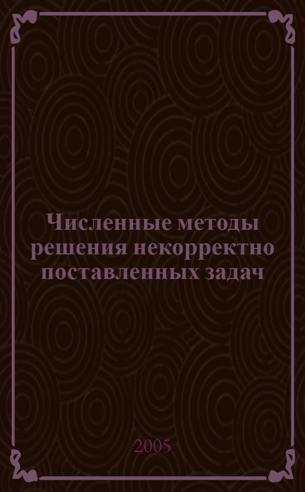 Численные методы решения некорректно поставленных задач : учебное пособие : для студентов и аспирантов математических специальностей
