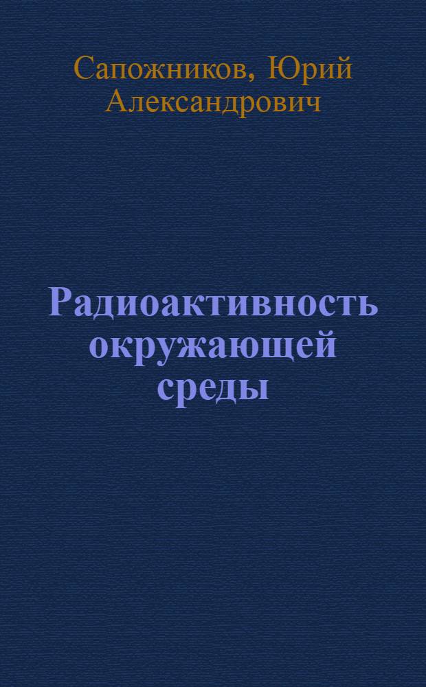 Радиоактивность окружающей среды : теория и практика : учебное и учебно-методическое пособие для студентов вузов, обучающихся по специальности 02.00.14 - "Радиохимия", а также аспирантов и слушателей курсов повышения квалификации