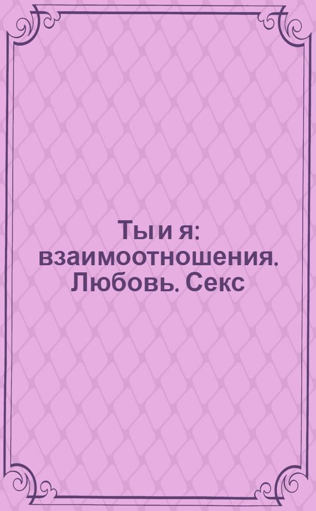 Ты и я : взаимоотношения. Любовь. Секс : возраст 12-17 лет : как познакомиться. Как избавиться от комплексов. Как добиться уважения к себе. Как обезопасить себя и партнера. Куда обратиться, если тебе требуется помощь