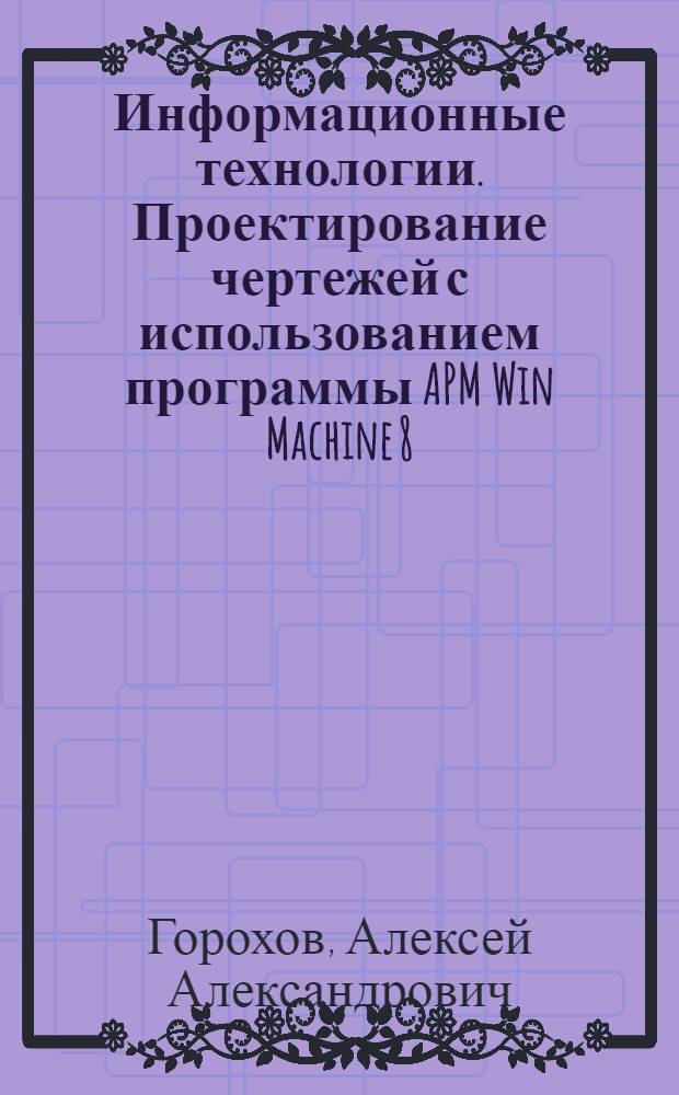 Информационные технологии. Проектирование чертежей с использованием программы APM Win Machine 8.4 : учеб. пособие для студентов вузов