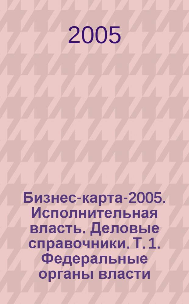 Бизнес-карта-2005. Исполнительная власть. [Деловые справочники]. Т. 1. Федеральные органы власти. Региональные органы власти. Россия