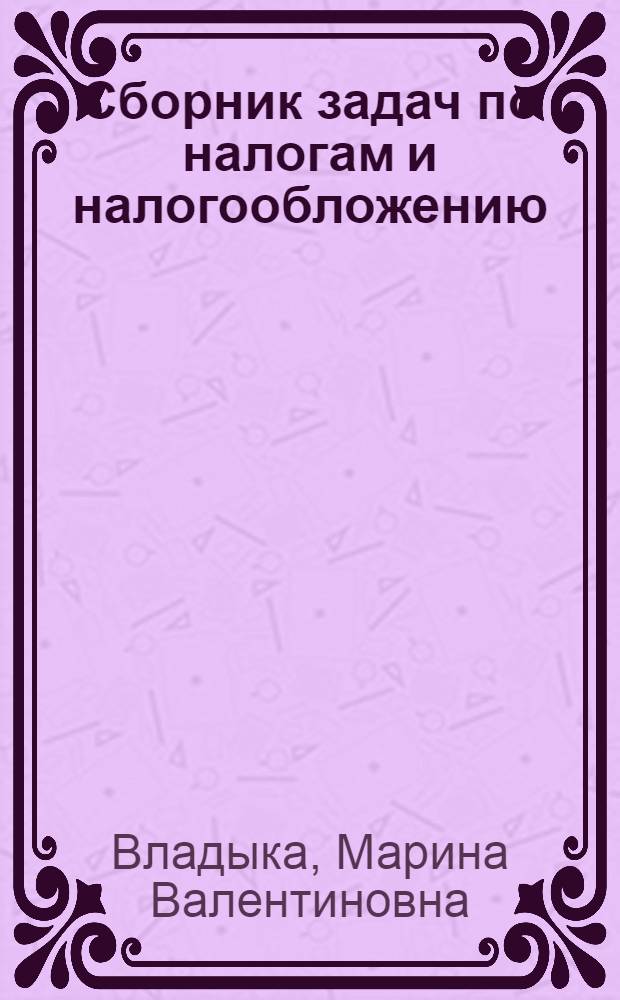 Сборник задач по налогам и налогообложению : учебное пособие для студентов, обучающихся по специальностям "Финансы и кредит", "Бухгалтерский учет, анализ и аудит", "Мировая экономика"
