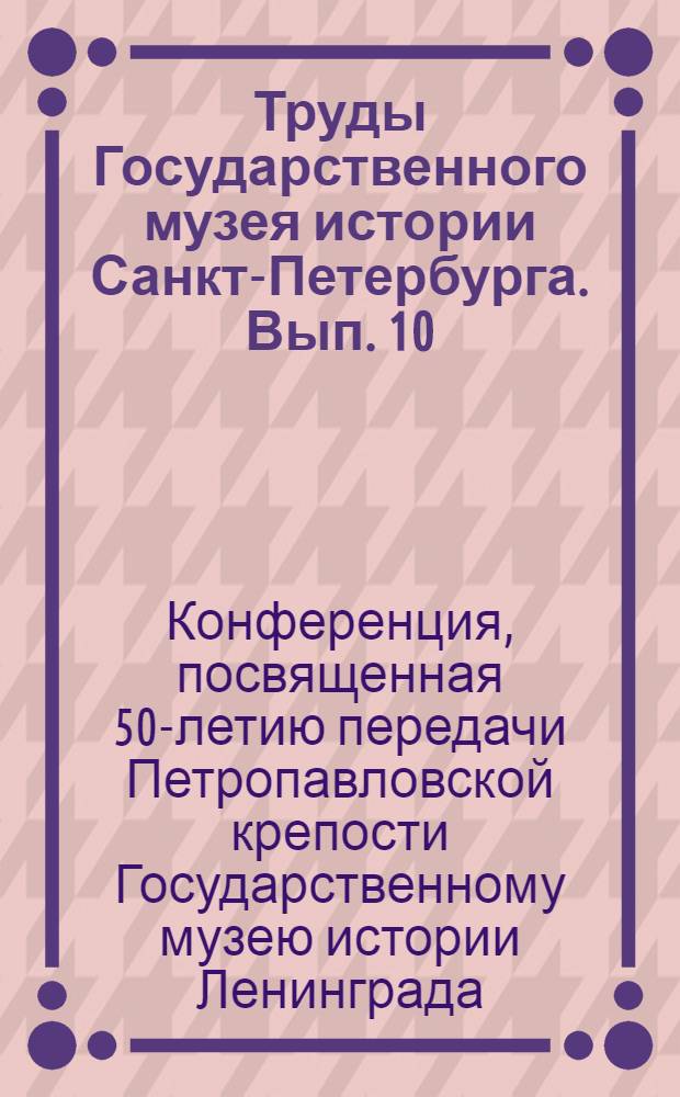 Труды Государственного музея истории Санкт-Петербурга. Вып. 10 : Материалы конференции, посвященной 50-летию передачи Петропавловской крепости Государственному музею истории Ленинграда (Санкт-Петербурга) 30 сентября - 1 октября 2004 года