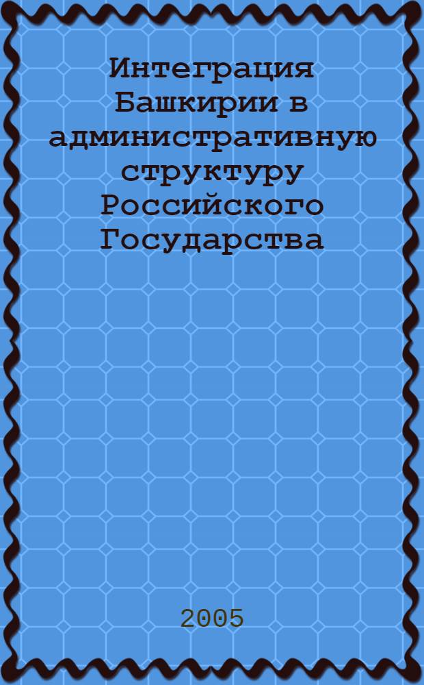 Интеграция Башкирии в административную структуру Российского Государства ( вторая половина XVI- первая треть XVIII вв.) : монография
