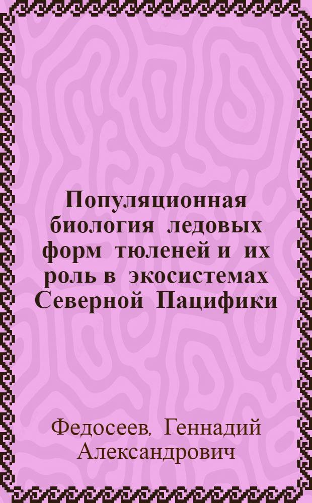 Популяционная биология ледовых форм тюленей и их роль в экосистемах Северной Пацифики = Population biology of ice-associated forms of seals and their role in the Northern Pacific ecosystems