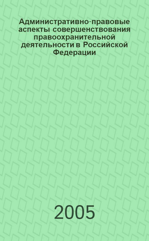 Административно-правовые аспекты совершенствования правоохранительной деятельности в Российской Федерации : материалы межведомственного научно-практического круглого стола "Вопросы совершенствования правоохранительной деятельности в Российской Федерации (административно-правовые аспекты)"