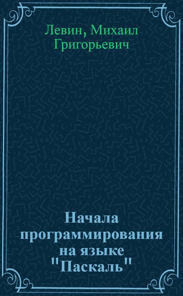 Начала программирования на языке "Паскаль" : учебное пособие : для студентов специальностей 230201 - "Информационные системы и технологии", 230104 - "Системы автоматизированного проектирования"