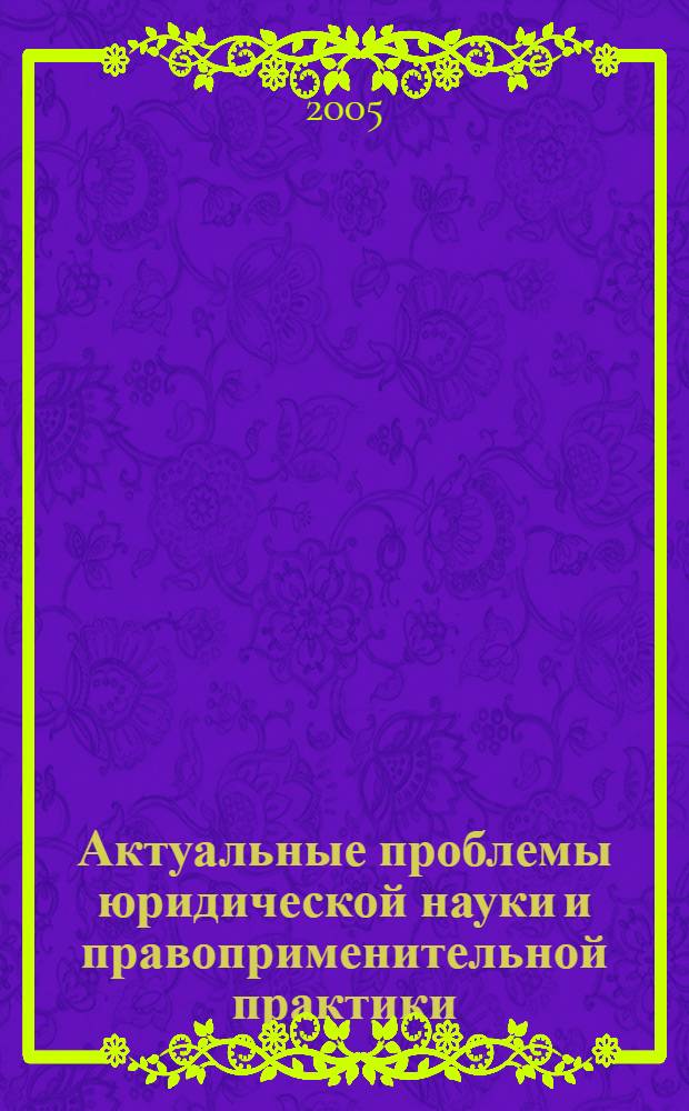 Актуальные проблемы юридической науки и правоприменительной практики : сборник научных трудов : (по материалам IV Международной научно-практической конференции, состоявшейся 15 октября 2005 г.) : в 3 ч